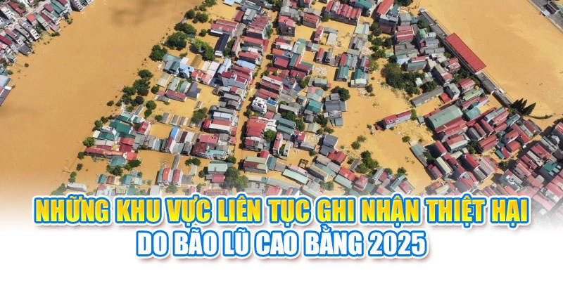 Những khu vực li&ecirc;n tục ghi nhận thiệt hại do b&atilde;o lũ Cao Bằng 2025