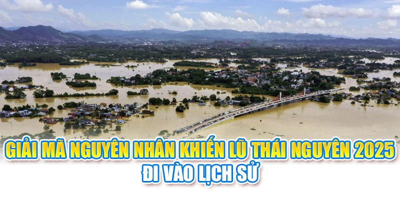 Giải mã nguyên nhân khiến lũ Thái Nguyên 2025 đi vào lịch sử