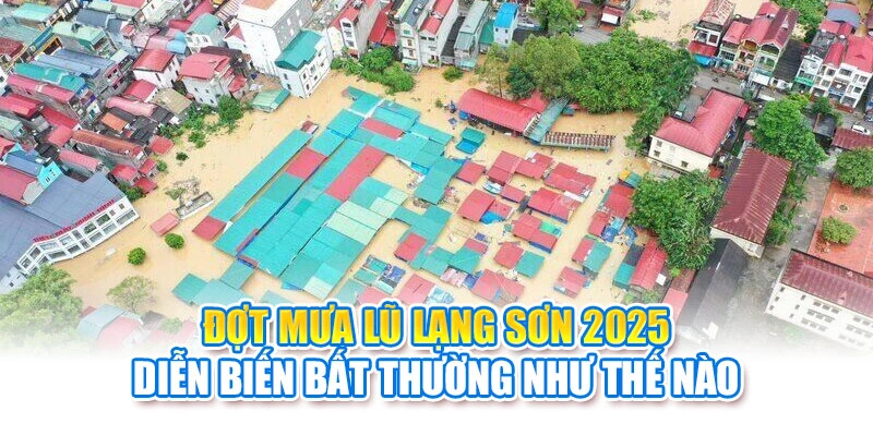 Đợt mưa lũ Lạng Sơn 2025 diễn biến bất thường như thế nào
